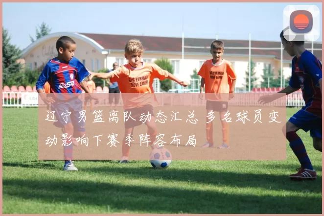 辽宁男篮离队动态汇总 多名球员变动影响下赛季阵容布局