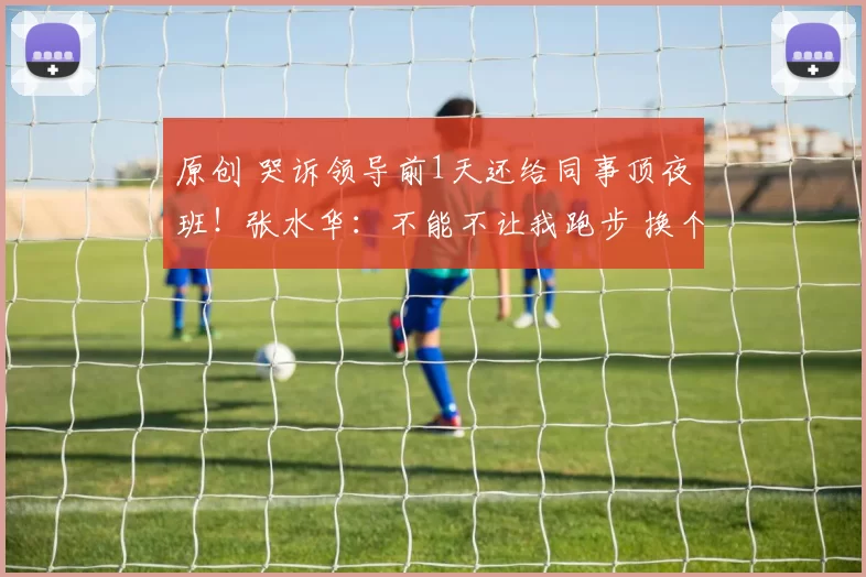 原创 哭诉领导前1天还给同事顶夜班!张水华:不能不让我跑步 换个活法