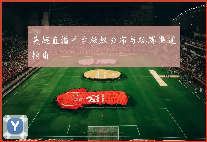 英超直播平台版权分布与观赛渠道指南