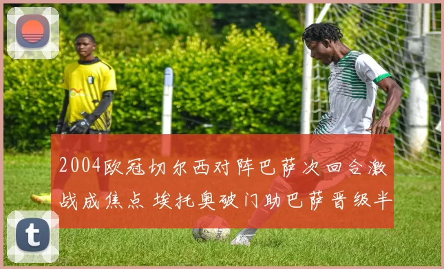 2004欧冠切尔西对阵巴萨次回合激战成焦点 埃托奥破门助巴萨晋级半决赛