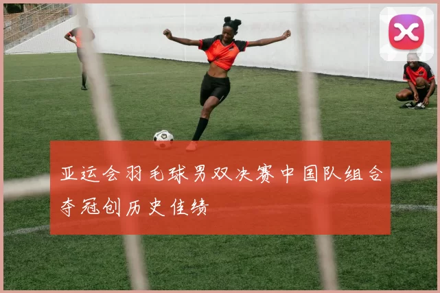 亚运会羽毛球男双决赛中国队组合夺冠创历史佳绩