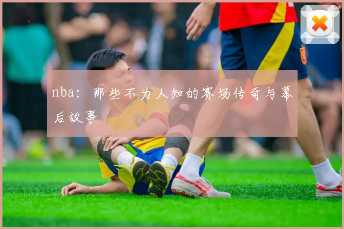 nba:那些不为人知的赛场传奇与幕后故事