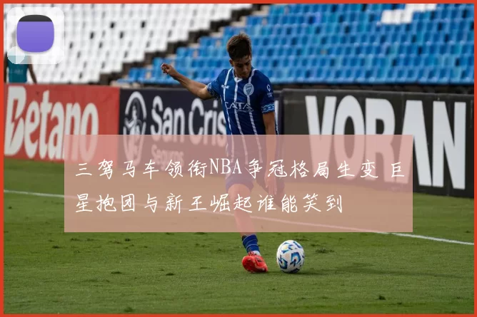 三驾马车领衔NBA争冠格局生变 巨星抱团与新王崛起谁能笑到