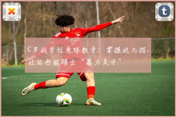 C罗战斧任意球教学:掌握这几招,让你也能踢出“暴力美学”