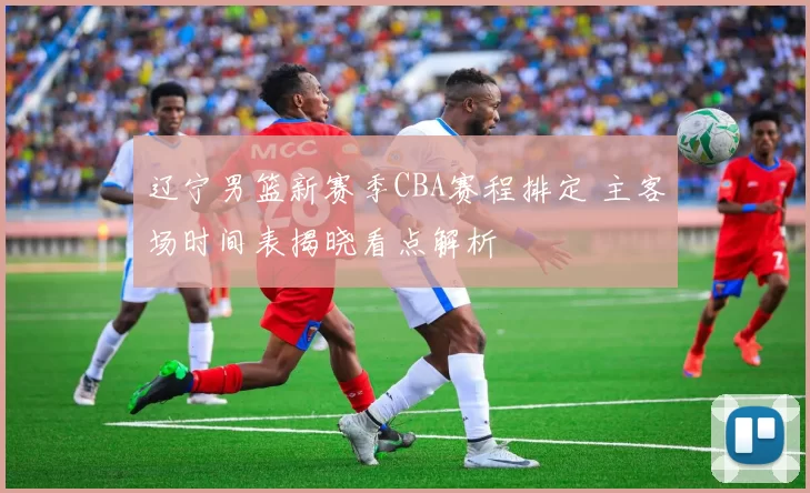 辽宁男篮新赛季CBA赛程排定 主客场时间表揭晓看点解析