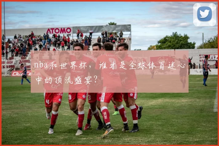 nba和世界杯，谁才是全球体育迷心中的顶流盛宴？