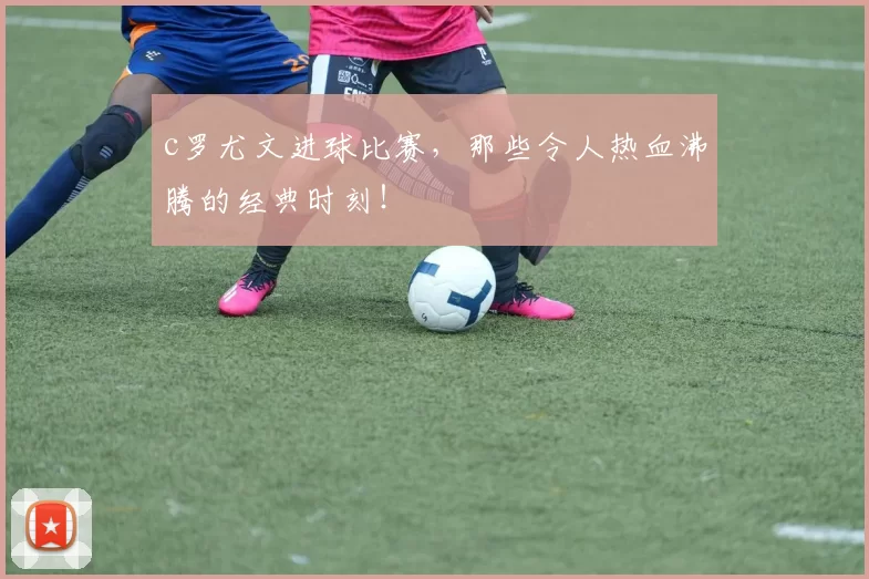 c罗尤文进球比赛，那些令人热血沸腾的经典时刻！