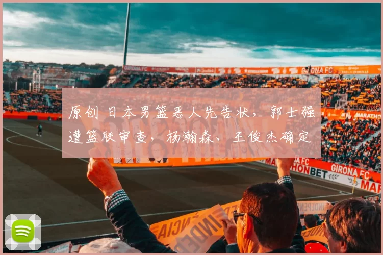 原创 日本男篮恶人先告状，郭士强遭篮联审查，杨瀚森、王俊杰确定回归