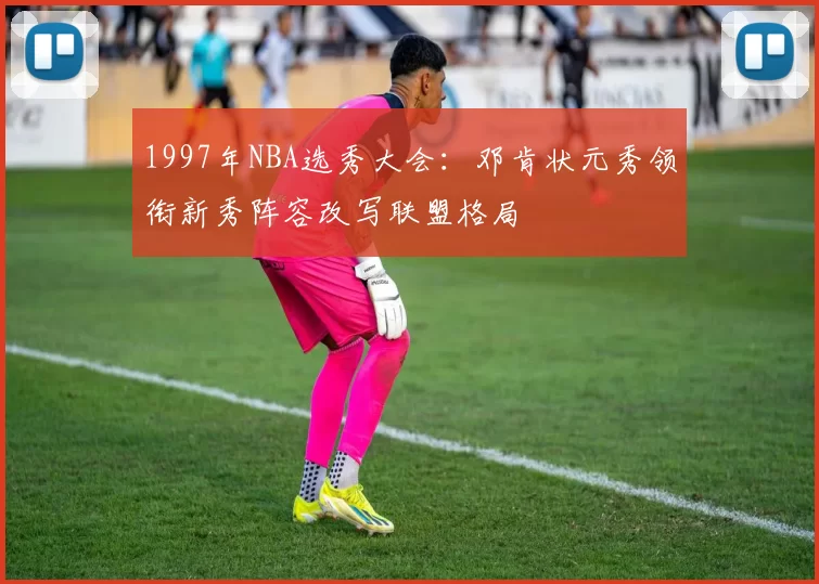 1997年NBA选秀大会：邓肯状元秀领衔新秀阵容改写联盟格局
