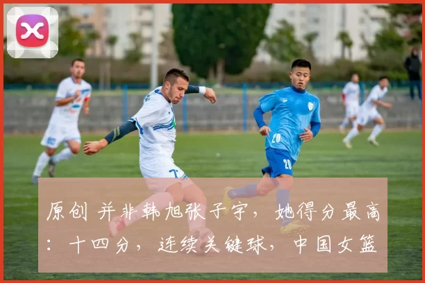 原创 并非韩旭张子宇，她得分最高：十四分，连续关键球，中国女篮84-74战胜捷克队