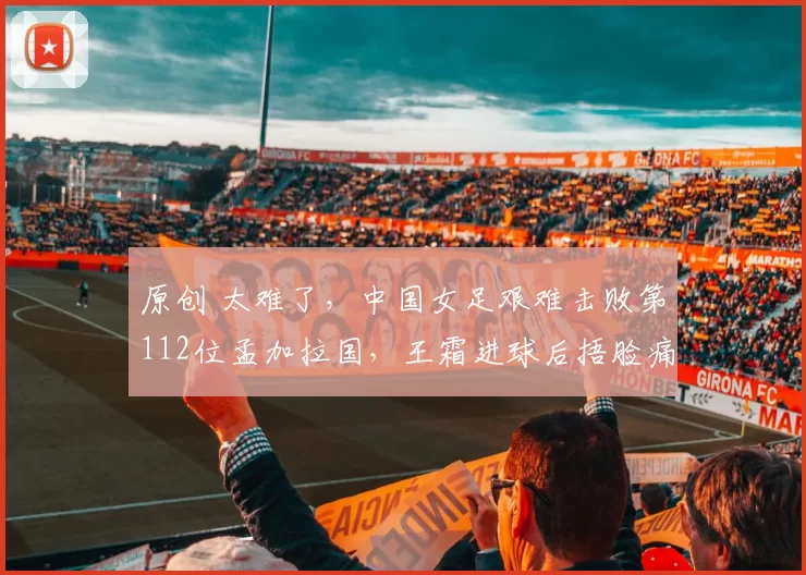原创 太难了，中国女足艰难击败第112位孟加拉国，王霜进球后捂脸痛哭