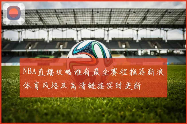 NBA直播攻略谁有最全赛程推荐新浪体育风格及高清链接实时更新