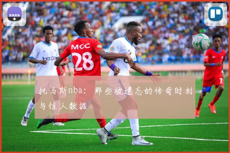 托马斯nba:那些被遗忘的传奇时刻与惊人数据