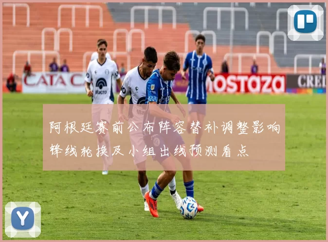 阿根廷赛前公布阵容替补调整影响锋线轮换及小组出线预测看点