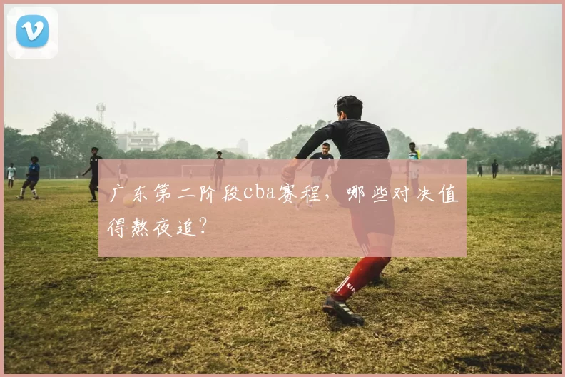 广东第二阶段cba赛程，哪些对决值得熬夜追？