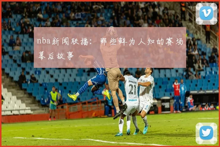 nba新闻联播:那些鲜为人知的赛场幕后故事