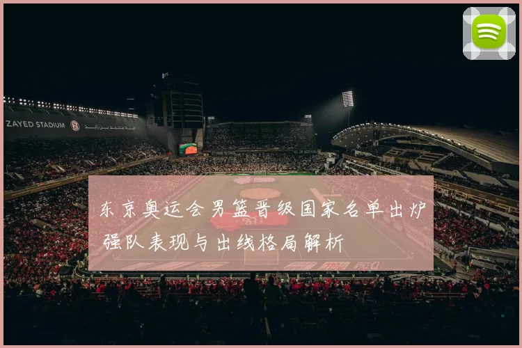 东京奥运会男篮晋级国家名单出炉 强队表现与出线格局解析