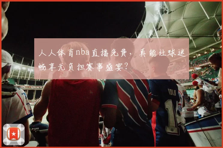 人人体育nba直播免费，真能让球迷畅享无负担赛事盛宴？