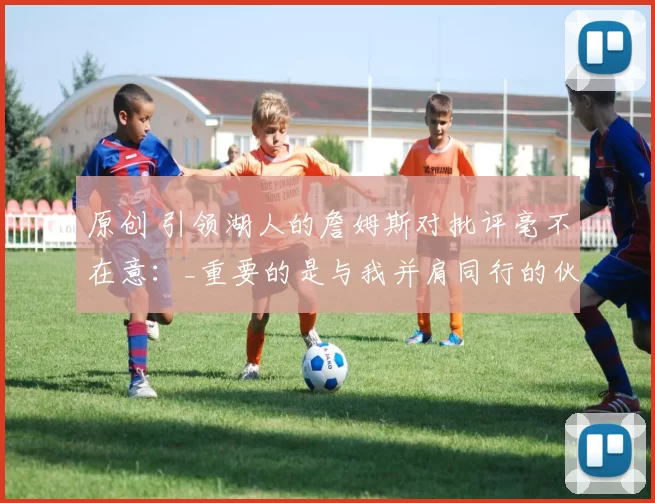 原创 引领湖人的詹姆斯对批评毫不在意：_重要的是与我并肩同行的伙伴们_