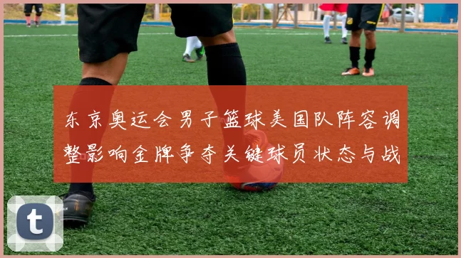 东京奥运会男子篮球美国队阵容调整影响金牌争夺关键球员状态与战术布置
