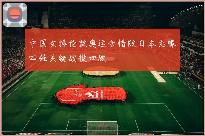 中国女排伦敦奥运会惜败日本无缘四强关键战役回顾