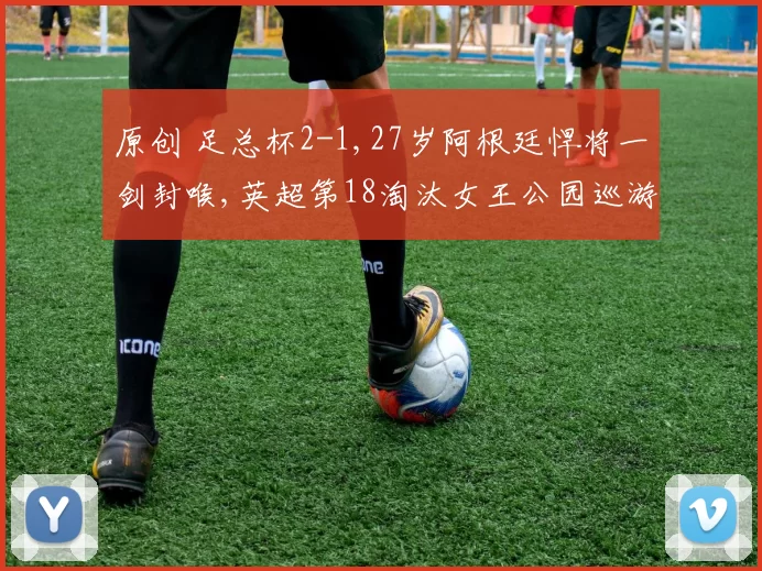 原创 足总杯2-1,27岁阿根廷悍将一剑封喉,英超第18淘汰女王公园巡游者