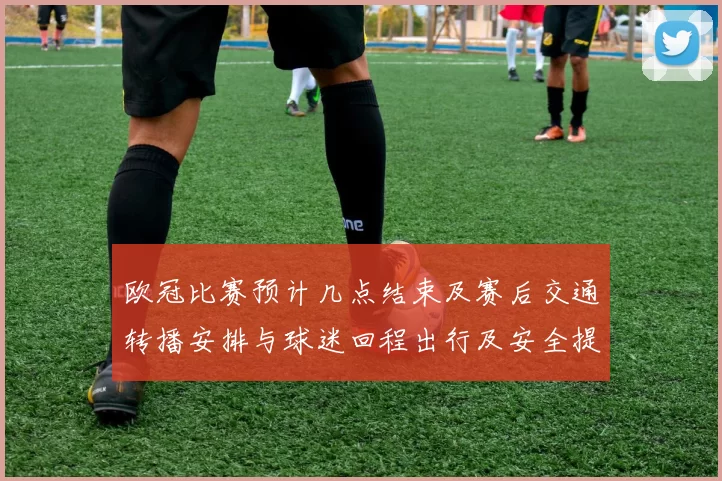 欧冠比赛预计几点结束及赛后交通转播安排与球迷回程出行及安全提示