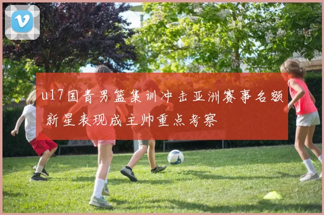 u17国青男篮集训冲击亚洲赛事名额 新星表现成主帅重点考察