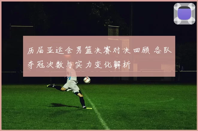 历届亚运会男篮决赛对决回顾 各队夺冠次数与实力变化解析