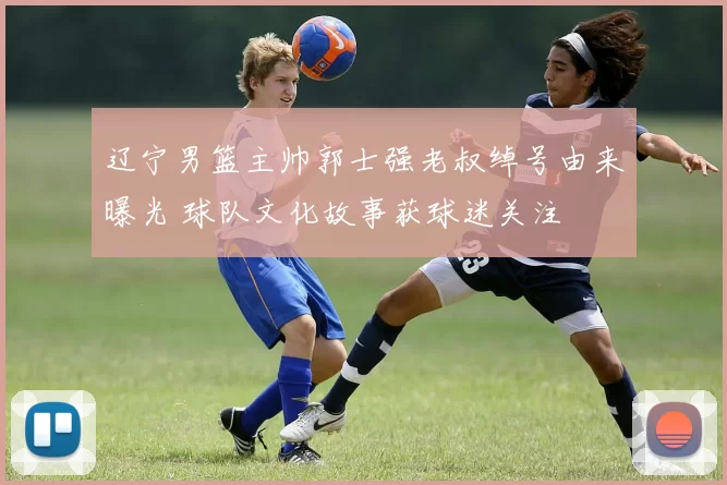 辽宁男篮主帅郭士强老叔绰号由来曝光 球队文化故事获球迷关注