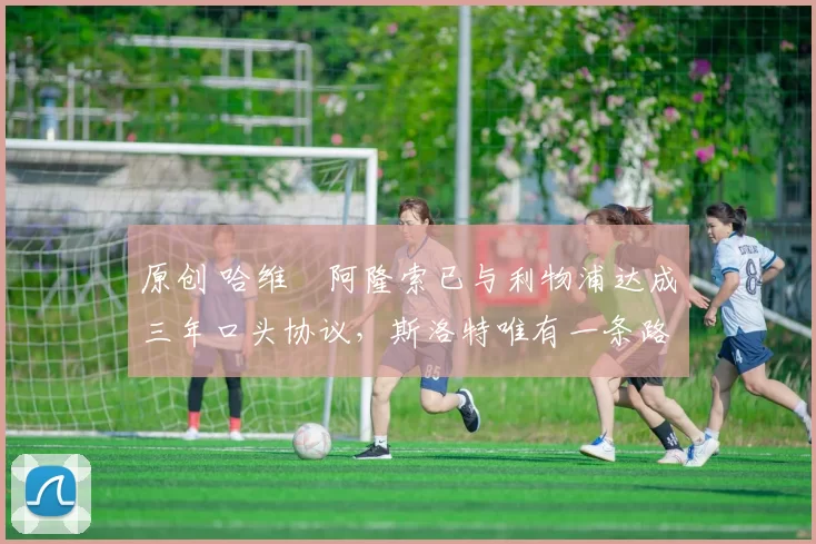 原创 哈维・阿隆索已与利物浦达成三年口头协议,斯洛特唯有一条路可 “翻盘”