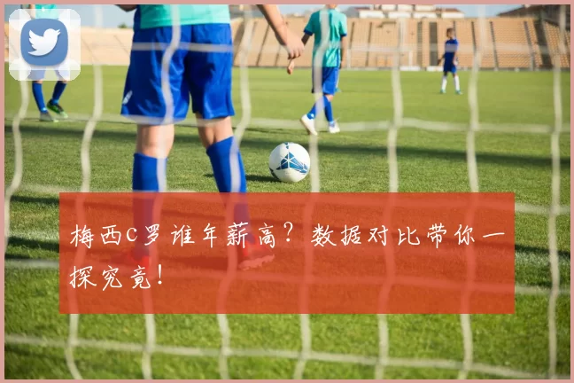 梅西c罗谁年薪高？数据对比带你一探究竟！