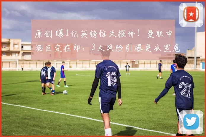 原创 曝1亿英镑惊天报价!曼联中场巨变在即,3大风险引爆更衣室危机