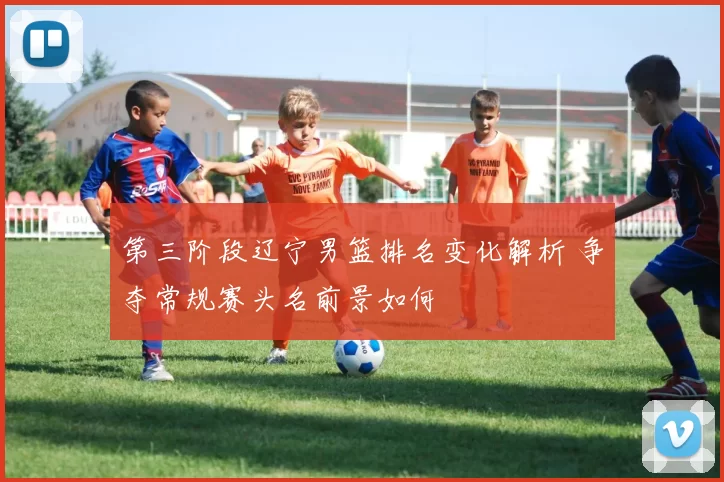 第三阶段辽宁男篮排名变化解析 争夺常规赛头名前景如何