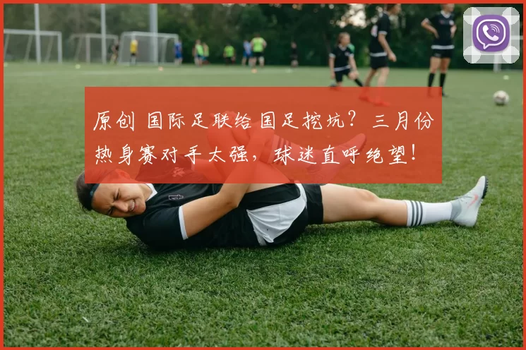 原创 国际足联给国足挖坑?三月份热身赛对手太强,球迷直呼绝望!