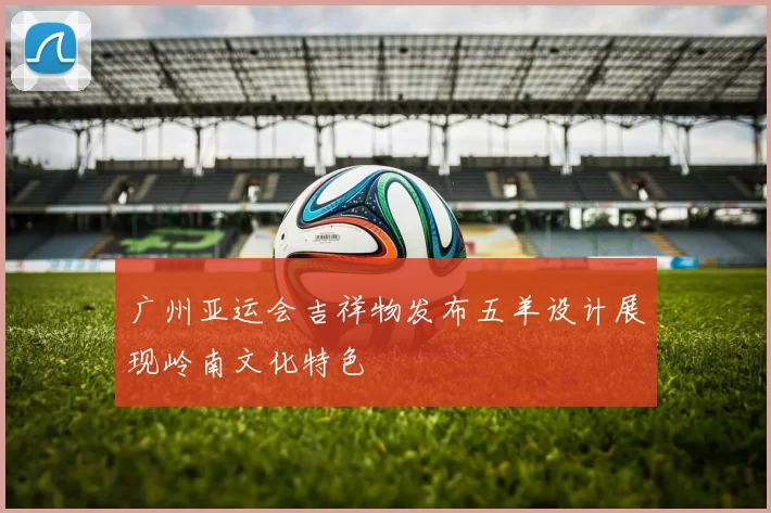 广州亚运会吉祥物发布五羊设计展现岭南文化特色