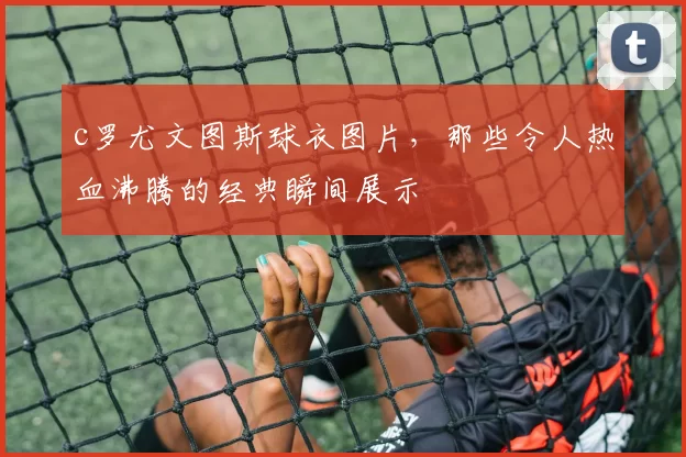c罗尤文图斯球衣图片，那些令人热血沸腾的经典瞬间展示