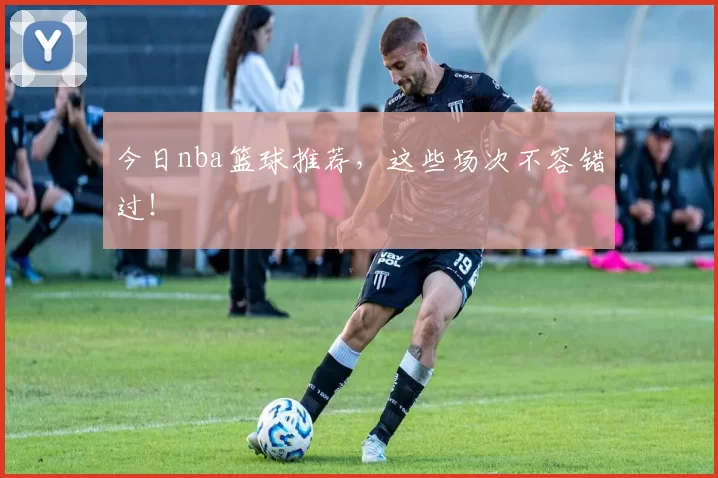 今日nba篮球推荐，这些场次不容错过！